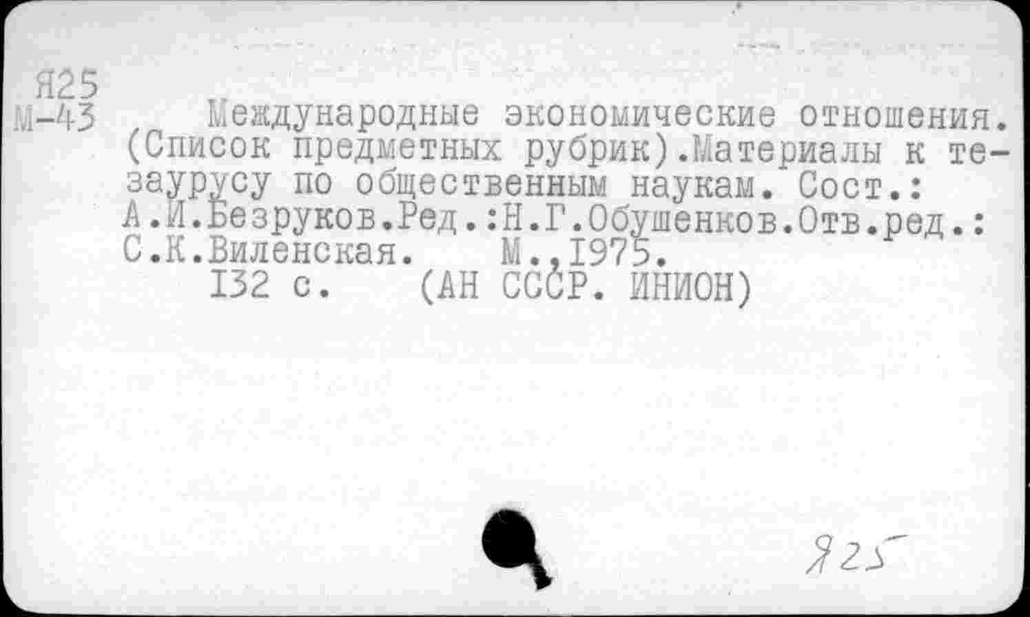 ﻿Я25
М-43 Международные экономические отношения. (Список предметных рубрик).Материалы к тезаурусу по общественным наукам. Сост.: А.И.Безруков.Ред.:Н.Г.0бушенков.0тв.ред.: С.К.Виленская.	М..1975.
132 с. (АН СССР. ИНИОН)
